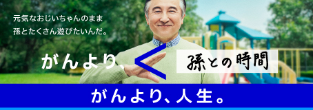 がんより、人生。 元気なおじいちゃんのまま孫とたくさん遊びたいんだ。 がんより、＜孫との時間。